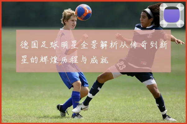 德国足球明星全景解析从传奇到新星的辉煌历程与成就