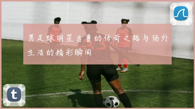 男足球明星吉鲁的传奇之路与场外生活的精彩瞬间