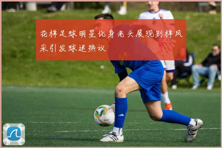 花样足球明星化身老头展现别样风采引发球迷热议