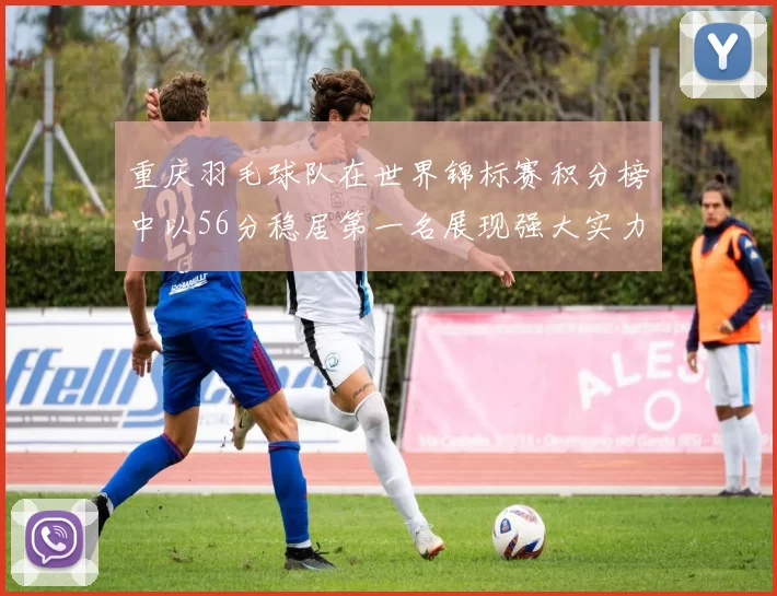 重庆羽毛球队在世界锦标赛积分榜中以56分稳居第一名展现强大实力