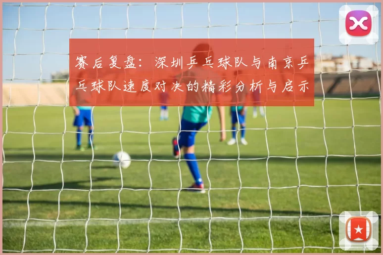 赛后复盘：深圳乒乓球队与南京乒乓球队速度对决的精彩分析与启示