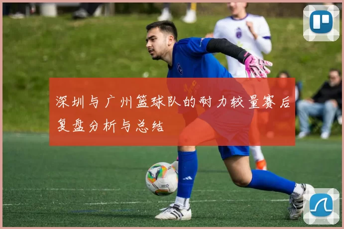 深圳与广州篮球队的耐力较量赛后复盘分析与总结
