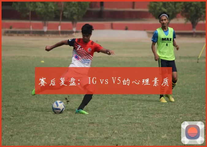 赛后复盘：IG vs V5的心理素质