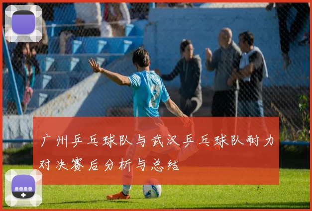 广州乒乓球队与武汉乒乓球队耐力对决赛后分析与总结